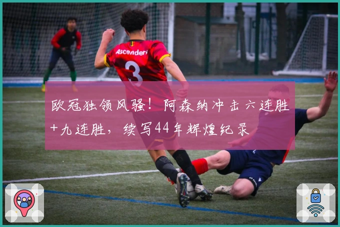 欧冠独领风骚！阿森纳冲击六连胜+九连胜，续写44年辉煌纪录