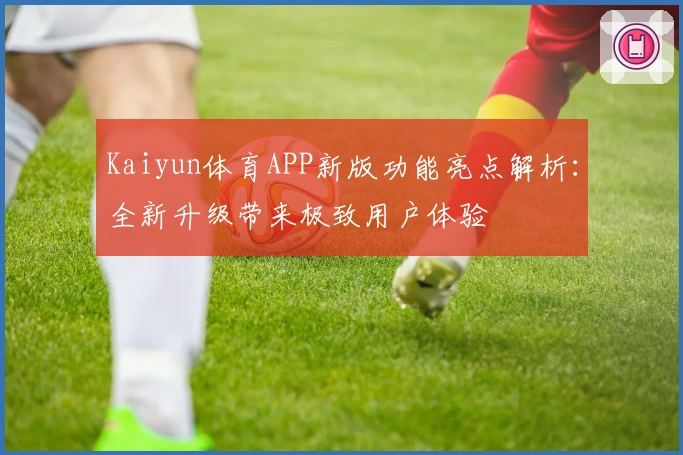 Kaiyun体育APP新版功能亮点解析：全新升级带来极致用户体验