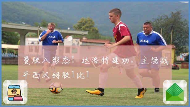 曼联八形态！达洛特建功，主场战平西汉姆联1比1