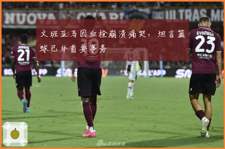 文班亚马因血栓崩溃痛哭，坦言篮球已非首要事务