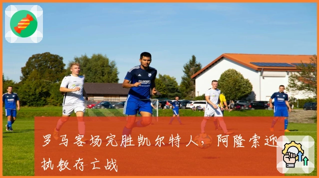 罗马客场完胜凯尔特人，阿隆索迎执教存亡战