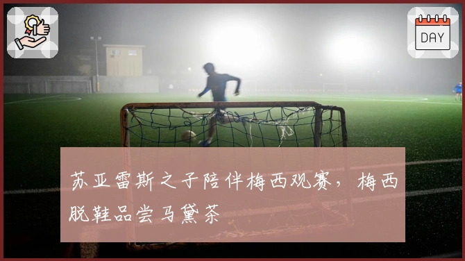 苏亚雷斯之子陪伴梅西观赛，梅西脱鞋品尝马黛茶