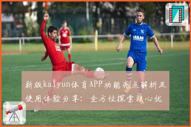 新版kaiyun体育APP功能亮点解析及使用体验分享：全方位探索核心优势