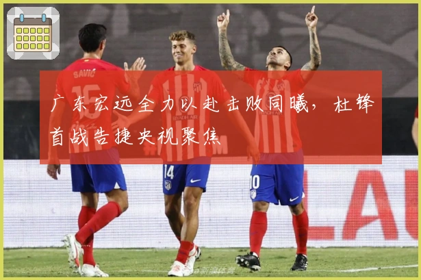 广东宏远全力以赴击败同曦，杜锋首战告捷央视聚焦