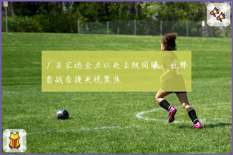 广东宏远全力以赴击败同曦，杜锋首战告捷央视聚焦