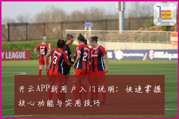 开云APP新用户入门说明：快速掌握核心功能与实用技巧