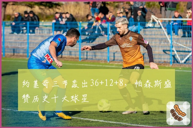 约基奇三节轰出36+12+8，帕森斯盛赞历史十大球星