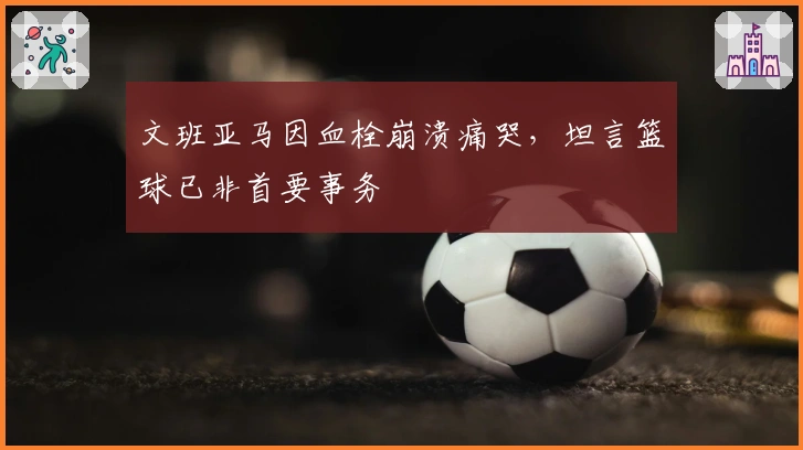 文班亚马因血栓崩溃痛哭，坦言篮球已非首要事务