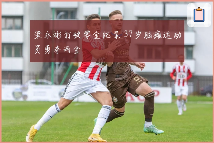 梁永彬打破零金纪录 37岁脑瘫运动员勇夺两金