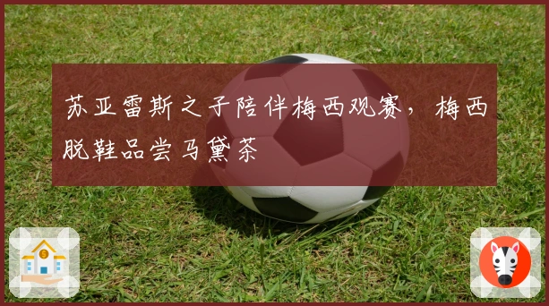 苏亚雷斯之子陪伴梅西观赛，梅西脱鞋品尝马黛茶